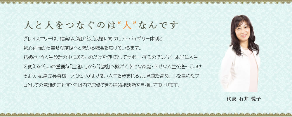 人と人をつなぐのは人なんです。グレイスマリーは、確実なご紹介とご成婚に向けたアドバイザリー体制と物心両面から幸せな結婚へと繋がる機会を広げていきます。
結婚という人生設計の中にあるものだけを切り取ってサポートするのではなく、本当に人生を変えるくらいの重要な「出逢い」から「結婚」へ繋げて幸せな家庭・幸せな人生を送っていけるよう、私達は会員様一人ひとりがより良い人生を歩まれるよう意識を高め、心を高めたプロとしての意識を忘れず1年以内で成婚できる結婚相談所を目指してまいります。